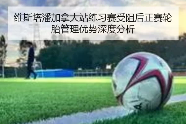 维斯塔潘加拿大站练习赛受阻后正赛轮胎管理优势深度分析